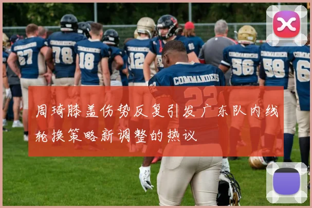 周琦膝盖伤势反复引发广东队内线轮换策略新调整的热议
