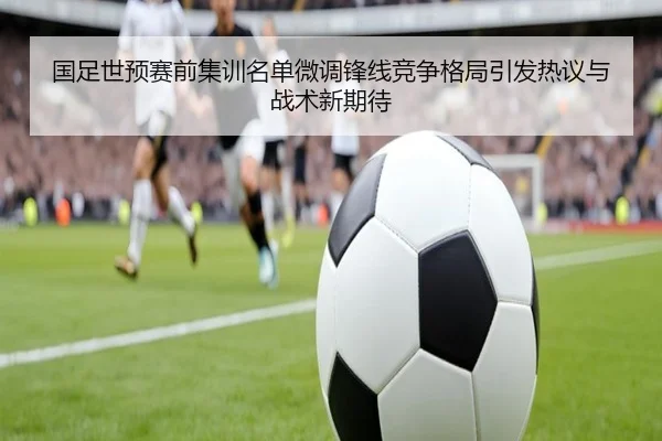 国足世预赛前集训名单微调锋线竞争格局引发热议与战术新期待
