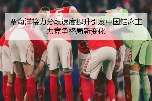 覃海洋接力分段速度提升引发中国蛙泳主力竞争格局新变化